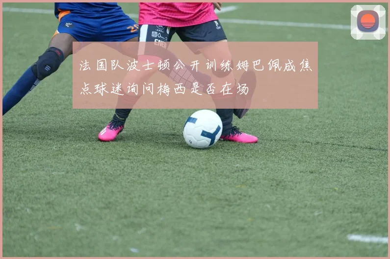 法国队波士顿公开训练姆巴佩成焦点球迷询问梅西是否在场