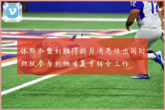 休斯加盟利雅得新月消息传出同时积极参与利物浦夏季转会工作