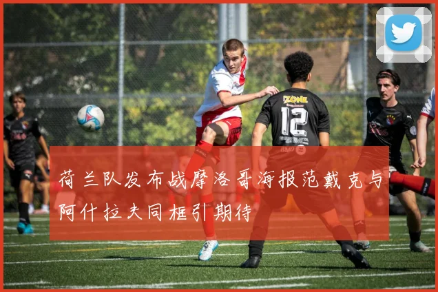 荷兰队发布战摩洛哥海报范戴克与阿什拉夫同框引期待