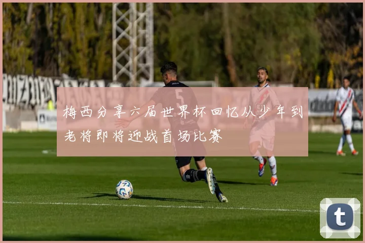 梅西分享六届世界杯回忆从少年到老将即将迎战首场比赛