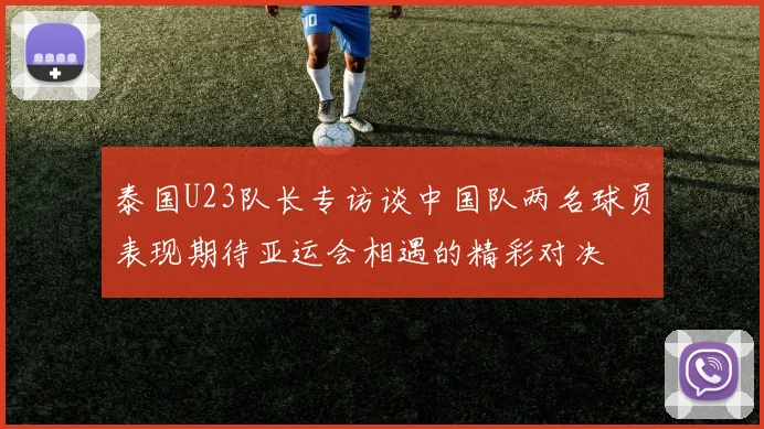 泰国U23队长专访谈中国队两名球员表现期待亚运会相遇的精彩对决