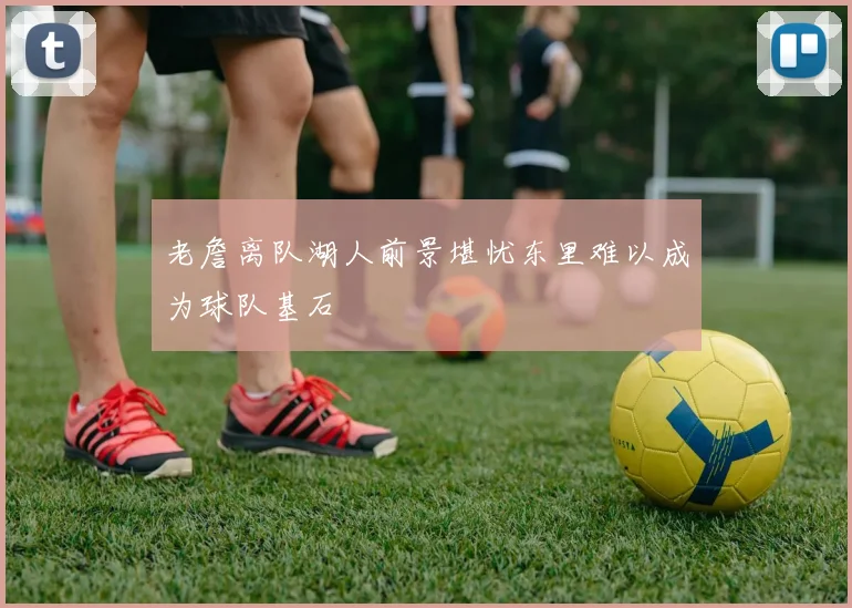 老詹离队湖人前景堪忧东里难以成为球队基石