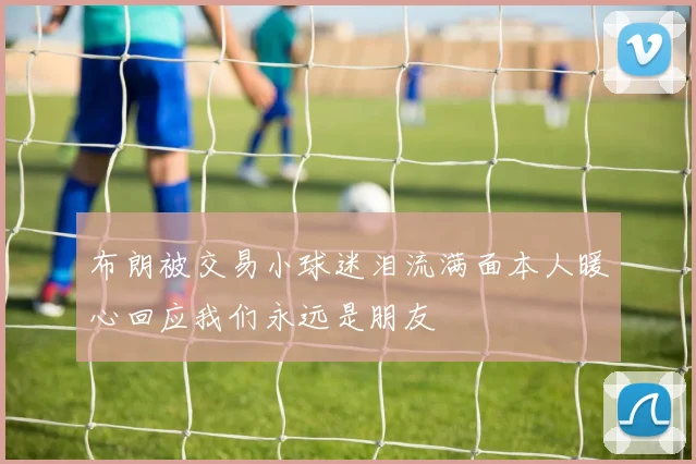 布朗被交易小球迷泪流满面本人暖心回应我们永远是朋友
