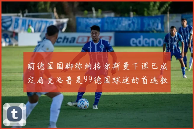 前德国国脚称纳格尔斯曼下课已成定局克洛普是99德国球迷的首选教练