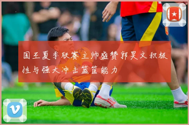 国王夏季联赛主帅盛赞郭昊文积极性与强大冲击篮筐能力