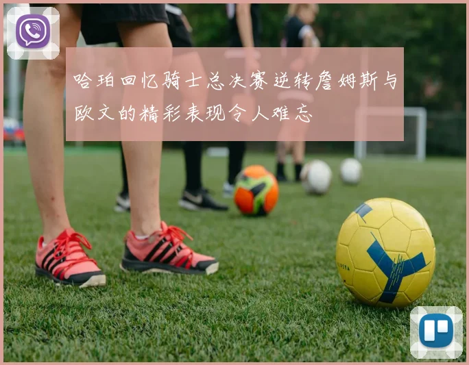 哈珀回忆骑士总决赛逆转詹姆斯与欧文的精彩表现令人难忘