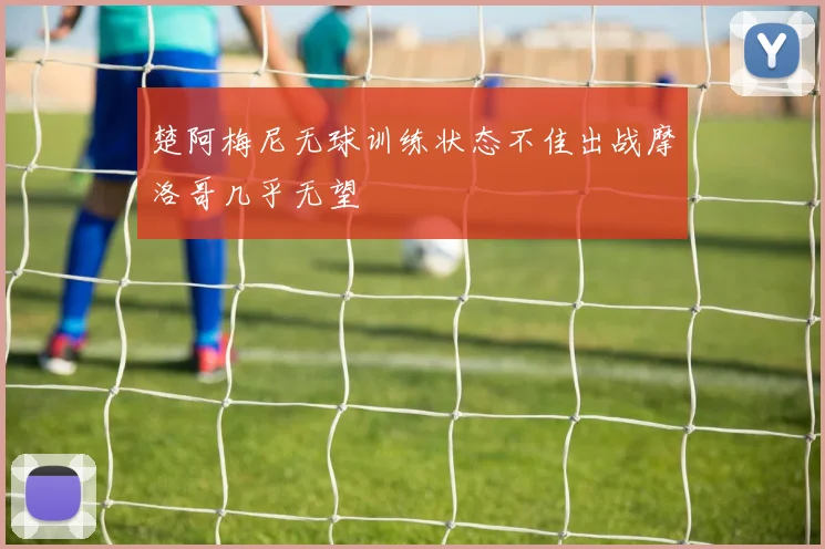 楚阿梅尼无球训练状态不佳出战摩洛哥几乎无望