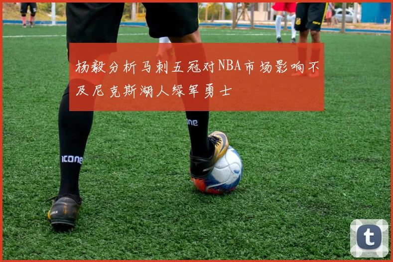 杨毅分析马刺五冠对NBA市场影响不及尼克斯湖人绿军勇士